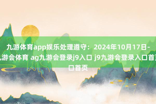 九游体育app娱乐处理遵守：2024年10月17日-九游会体育 ag九游会登录j9入口 j9九游会登录入口首页