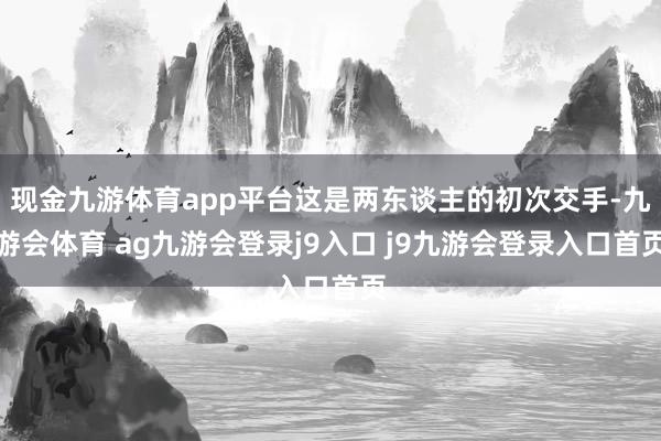 现金九游体育app平台这是两东谈主的初次交手-九游会体育 ag九游会登录j9入口 j9九游会登录入口首页