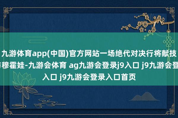 九游体育app(中国)官方网站一场绝代对决行将献技——郑钦文与穆霍娃-九游会体育 ag九游会登录j9入口 j9九游会登录入口首页