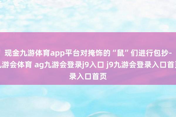 现金九游体育app平台对掩饰的“鼠”们进行包抄-九游会体育 ag九游会登录j9入口 j9九游会登录入口首页