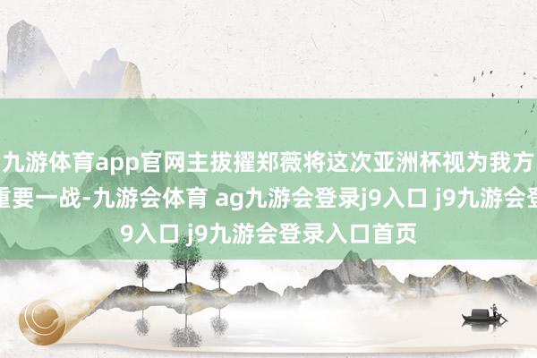 九游体育app官网主拔擢郑薇将这次亚洲杯视为我方执教生活的重要一战-九游会体育 ag九游会登录j9入口 j9九游会登录入口首页