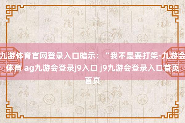 九游体育官网登录入口暗示：“我不是要打架-九游会体育 ag九游会登录j9入口 j9九游会登录入口首页