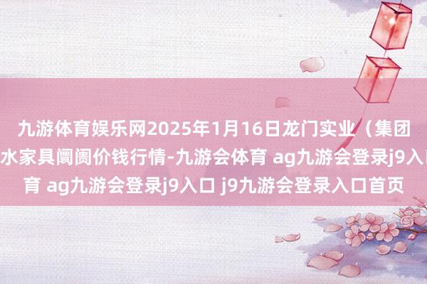 九游体育娱乐网2025年1月16日龙门实业（集团）有限公司西三街农副水家具阛阓价钱行情-九游会体育 ag九游会登录j9入口 j9九游会登录入口首页