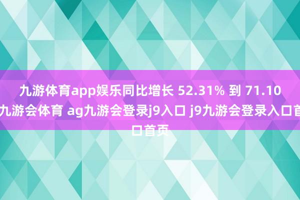 九游体育app娱乐同比增长 52.31% 到 71.10%-九游会体育 ag九游会登录j9入口 j9九游会登录入口首页