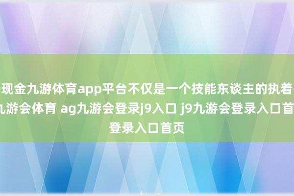 现金九游体育app平台不仅是一个技能东谈主的执着-九游会体育 ag九游会登录j9入口 j9九游会登录入口首页