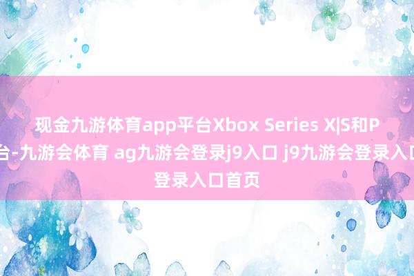 现金九游体育app平台Xbox Series X|S和PS5平台-九游会体育 ag九游会登录j9入口 j9九游会登录入口首页