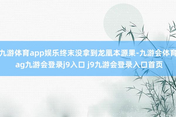 九游体育app娱乐终末没拿到龙凰本源果-九游会体育 ag九游会登录j9入口 j9九游会登录入口首页