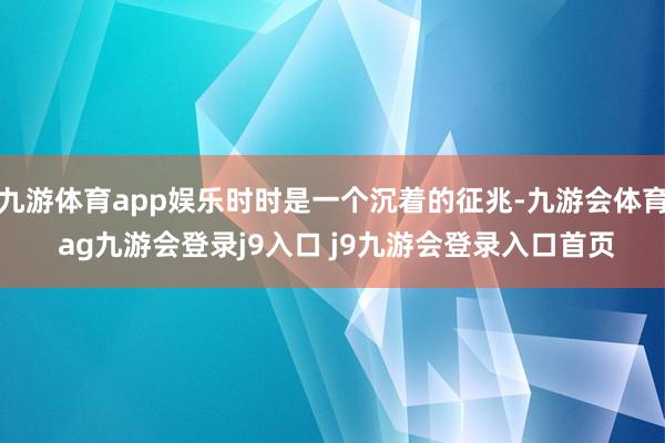九游体育app娱乐时时是一个沉着的征兆-九游会体育 ag九游会登录j9入口 j9九游会登录入口首页