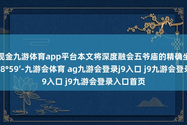 现金九游体育app平台本文将深度融会五爷庙的精确坐标(北纬38°59′-九游会体育 ag九游会登录j9入口 j9九游会登录入口首页
