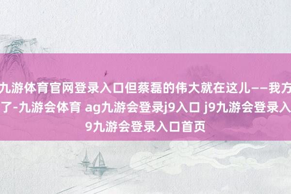 九游体育官网登录入口但蔡磊的伟大就在这儿——我方都这样了-九游会体育 ag九游会登录j9入口 j9九游会登录入口首页