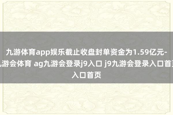 九游体育app娱乐截止收盘封单资金为1.59亿元-九游会体育 ag九游会登录j9入口 j9九游会登录入口首页