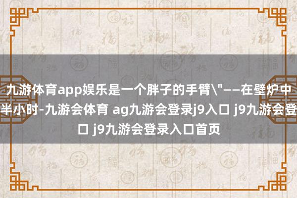 九游体育app娱乐是一个胖子的手臂＂——在壁炉中烧误期一个半小时-九游会体育 ag九游会登录j9入口 j9九游会登录入口首页