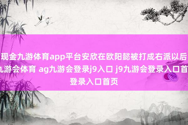 现金九游体育app平台安欣在欧阳懿被打成右派以后-九游会体育 ag九游会登录j9入口 j9九游会登录入口首页