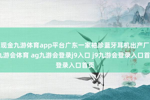 现金九游体育app平台广东一家袖珍蓝牙耳机出产厂-九游会体育 ag九游会登录j9入口 j9九游会登录入口首页