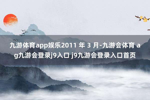 九游体育app娱乐2011 年 3 月-九游会体育 ag九游会登录j9入口 j9九游会登录入口首页