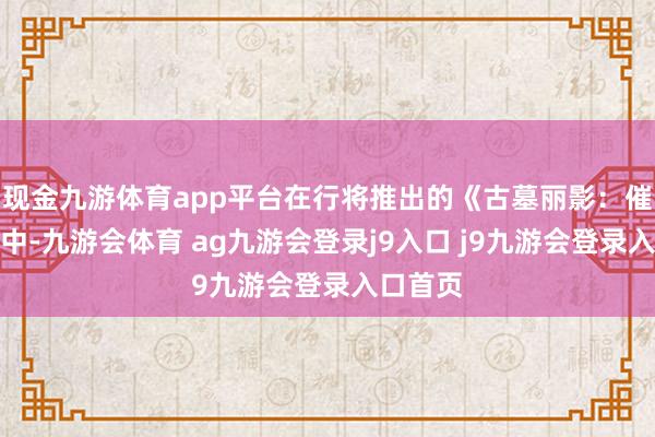 现金九游体育app平台在行将推出的《古墓丽影：催化剂》中-九游会体育 ag九游会登录j9入口 j9九游会登录入口首页