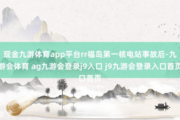 现金九游体育app平台rr福岛第一核电站事故后-九游会体育 ag九游会登录j9入口 j9九游会登录入口首页