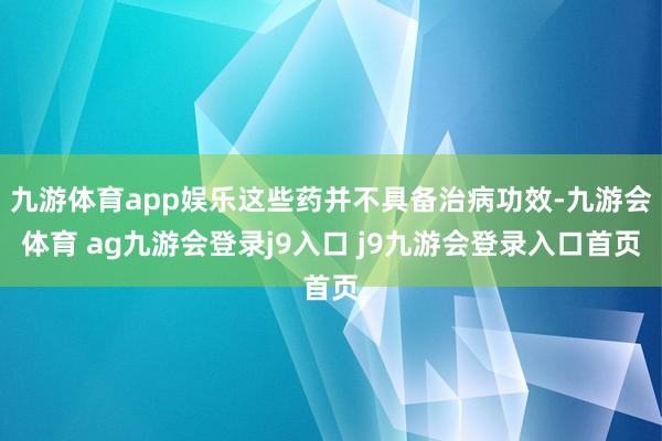 九游体育app娱乐这些药并不具备治病功效-九游会体育 ag九游会登录j9入口 j9九游会登录入口首页