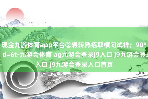 现金九游体育app平台②辗转熟练取横向试样；90°辗转熟练：d=6t-九游会体育 ag九游会登录j9入口 j9九游会登录入口首页