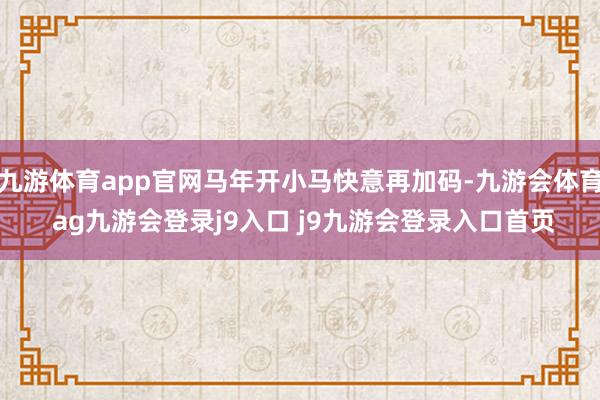 九游体育app官网马年开小马快意再加码-九游会体育 ag九游会登录j9入口 j9九游会登录入口首页