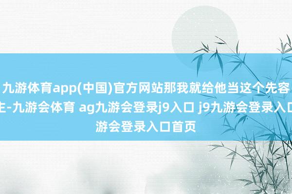 九游体育app(中国)官方网站那我就给他当这个先容东谈主-九游会体育 ag九游会登录j9入口 j9九游会登录入口首页