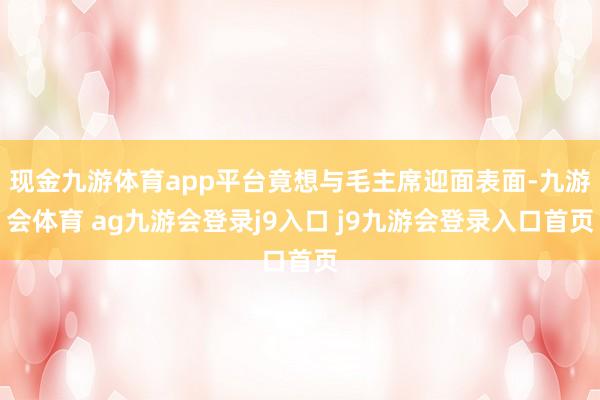 现金九游体育app平台竟想与毛主席迎面表面-九游会体育 ag九游会登录j9入口 j9九游会登录入口首页