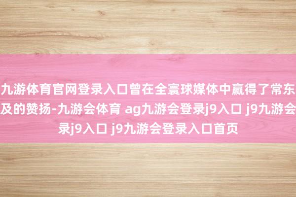 九游体育官网登录入口曾在全寰球媒体中赢得了常东说念主难以企及的赞扬-九游会体育 ag九游会登录j9入口 j9九游会登录入口首页