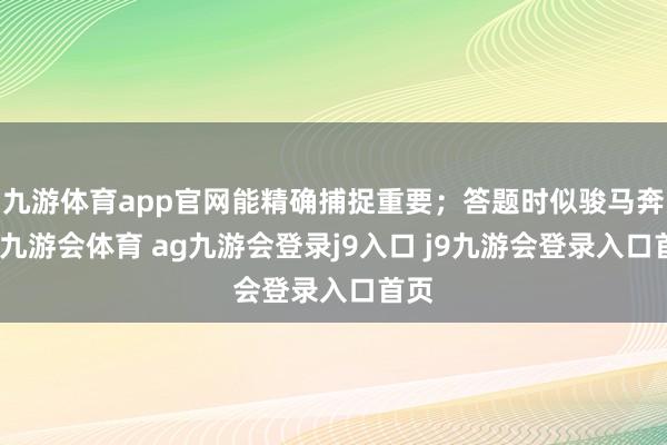 九游体育app官网能精确捕捉重要；答题时似骏马奔腾-九游会体育 ag九游会登录j9入口 j9九游会登录入口首页