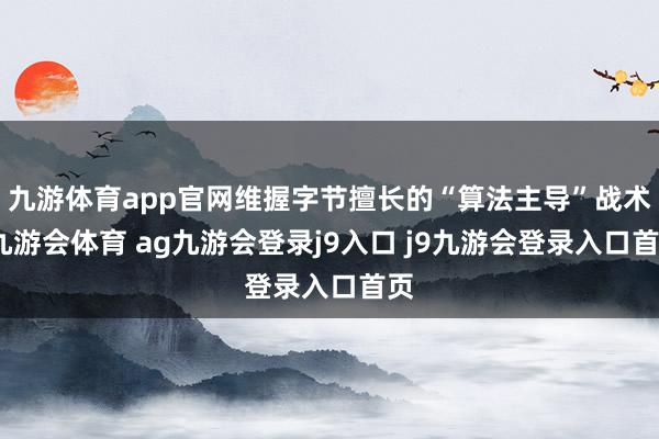 九游体育app官网维握字节擅长的“算法主导”战术-九游会体育 ag九游会登录j9入口 j9九游会登录入口首页