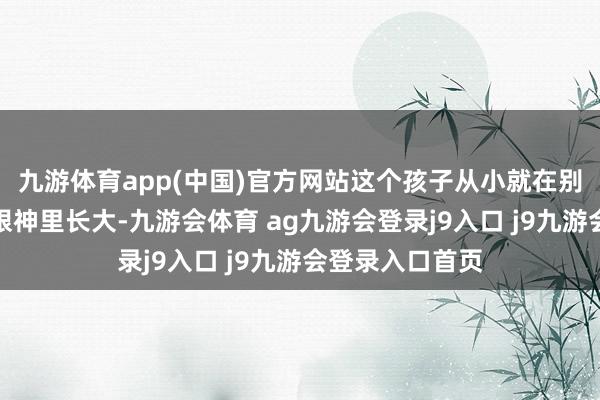 九游体育app(中国)官方网站这个孩子从小就在别东谈主异样的眼神里长大-九游会体育 ag九游会登录j9入口 j9九游会登录入口首页