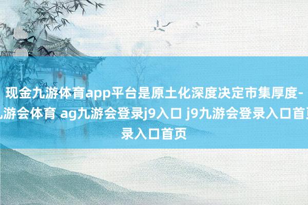 现金九游体育app平台是原土化深度决定市集厚度-九游会体育 ag九游会登录j9入口 j9九游会登录入口首页