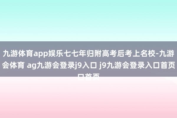 九游体育app娱乐七七年归附高考后考上名校-九游会体育 ag九游会登录j9入口 j9九游会登录入口首页