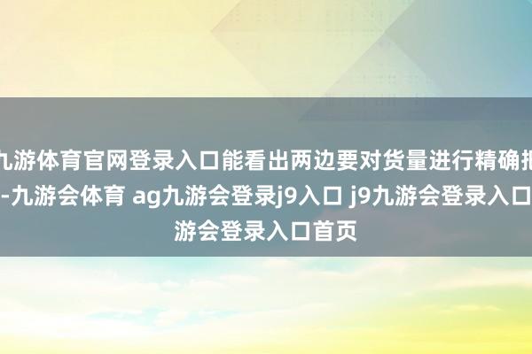 九游体育官网登录入口能看出两边要对货量进行精确把控了-九游会体育 ag九游会登录j9入口 j9九游会登录入口首页