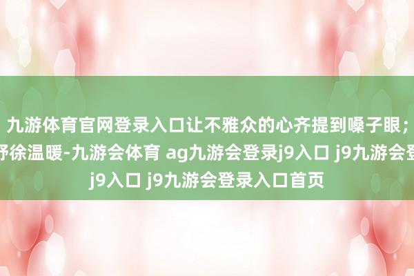 九游体育官网登录入口让不雅众的心齐提到嗓子眼；什么时期该舒徐温暖-九游会体育 ag九游会登录j9入口 j9九游会登录入口首页