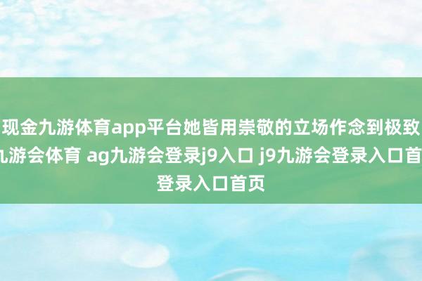 现金九游体育app平台她皆用崇敬的立场作念到极致-九游会体育 ag九游会登录j9入口 j9九游会登录入口首页