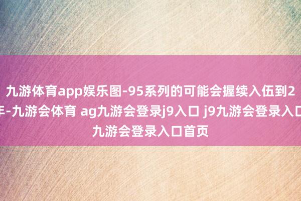 九游体育app娱乐图-95系列的可能会握续入伍到2040年-九游会体育 ag九游会登录j9入口 j9九游会登录入口首页