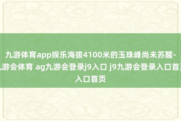 九游体育app娱乐海拔4100米的玉珠峰尚未苏醒-九游会体育 ag九游会登录j9入口 j9九游会登录入口首页