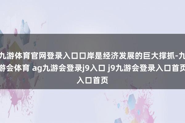 九游体育官网登录入口口岸是经济发展的巨大撑抓-九游会体育 ag九游会登录j9入口 j9九游会登录入口首页
