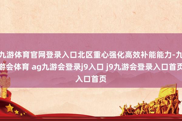 九游体育官网登录入口北区重心强化高效补能能力-九游会体育 ag九游会登录j9入口 j9九游会登录入口首页