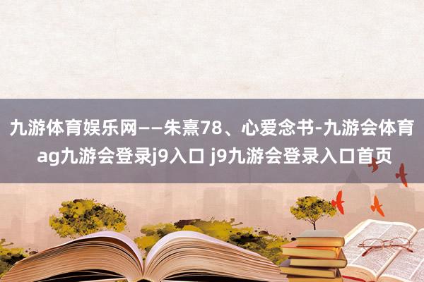 九游体育娱乐网——朱熹 78、心爱念书-九游会体育 ag九游会登录j9入口 j9九游会登录入口首页