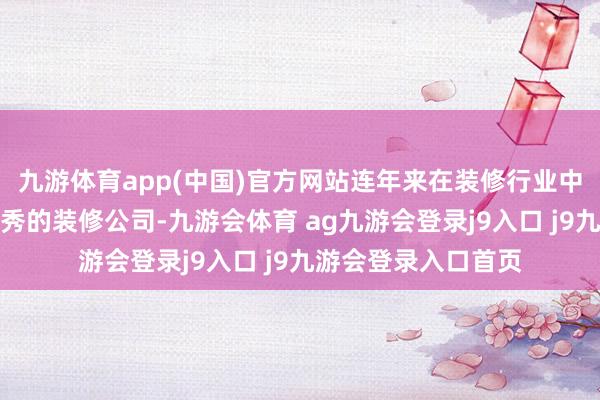 九游体育app(中国)官方网站连年来在装修行业中也融会出了好多优秀的装修公司-九游会体育 ag九游会登录j9入口 j9九游会登录入口首页