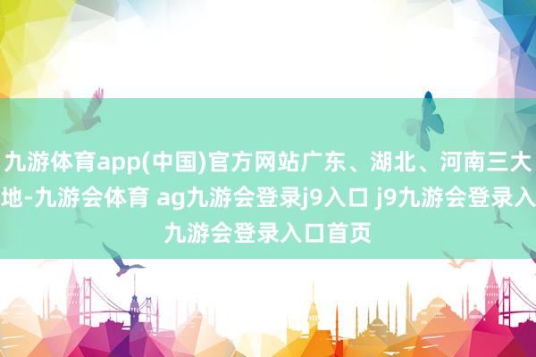 九游体育app(中国)官方网站广东、湖北、河南三大智造基地-九游会体育 ag九游会登录j9入口 j9九游会登录入口首页