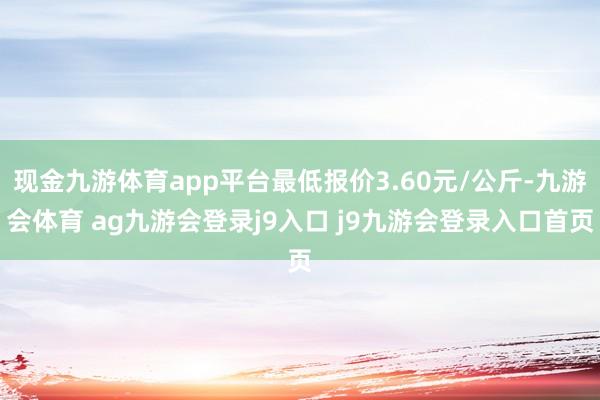 现金九游体育app平台最低报价3.60元/公斤-九游会体育 ag九游会登录j9入口 j9九游会登录入口首页