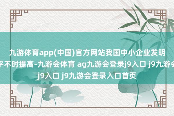 九游体育app(中国)官方网站　　我国中小企业发明专利产业化水平不时提高-九游会体育 ag九游会登录j9入口 j9九游会登录入口首页