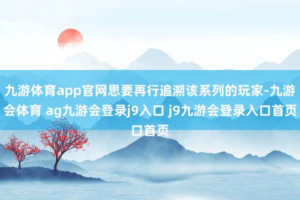 九游体育app官网思要再行追溯该系列的玩家-九游会体育 ag九游会登录j9入口 j9九游会登录入口首页