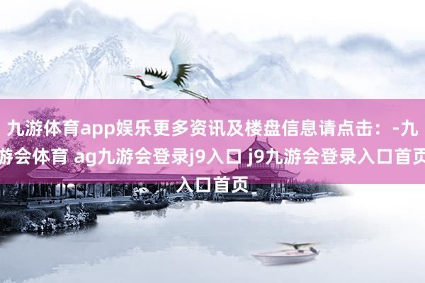九游体育app娱乐更多资讯及楼盘信息请点击:-九游会体育 ag九游会登录j9入口 j9九游会登录入口首页