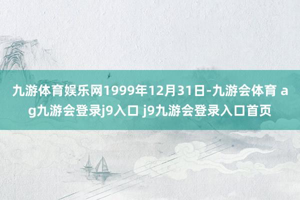 九游体育娱乐网1999年12月31日-九游会体育 ag九游会登录j9入口 j9九游会登录入口首页