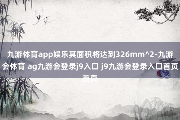 九游体育app娱乐其面积将达到326mm^2-九游会体育 ag九游会登录j9入口 j9九游会登录入口首页
